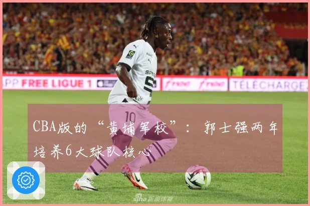 CBA版的“黄埔军校”：郭士强两年培养6大球队核心