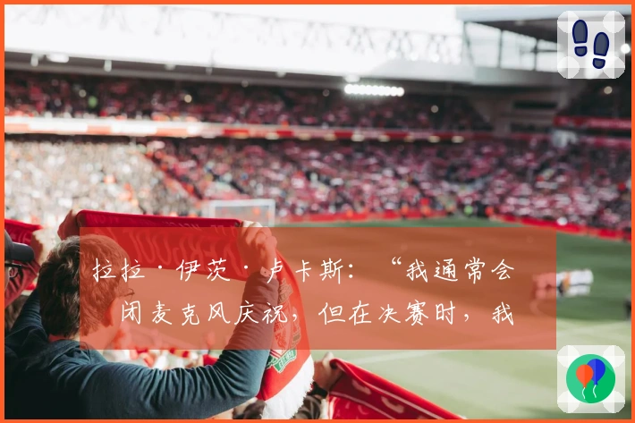 拉拉·伊茨·卢卡斯：“我通常会关闭麦克风庆祝，但在决赛时，我则全力以赴呐喊”