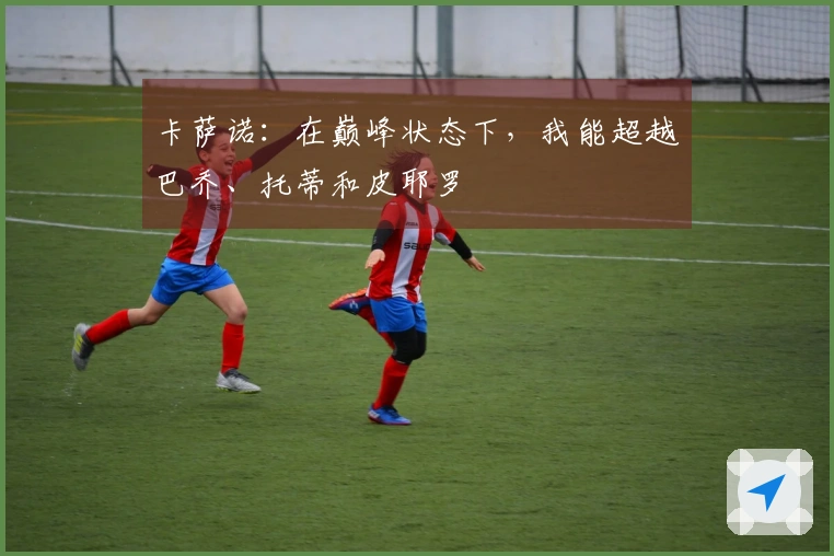 卡萨诺：在巅峰状态下，我能超越巴乔、托蒂和皮耶罗