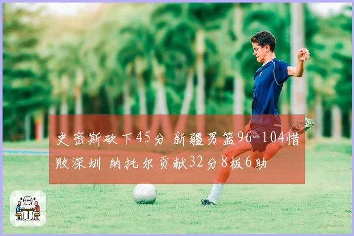 史密斯砍下45分 新疆男篮96-104惜败深圳 纳托尔贡献32分8板6助