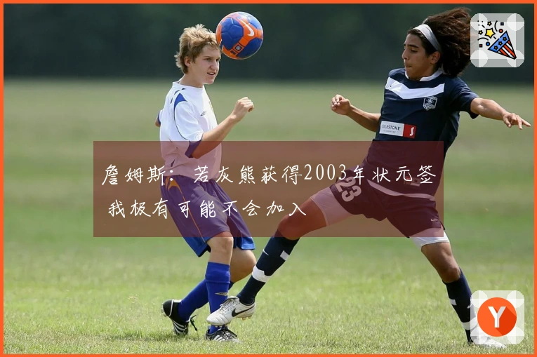 詹姆斯：若灰熊获得2003年状元签 我极有可能不会加入