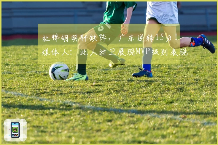 杜锋胡明轩缺阵，广东逆转15分！媒体人：此人控卫展现MVP级别表现