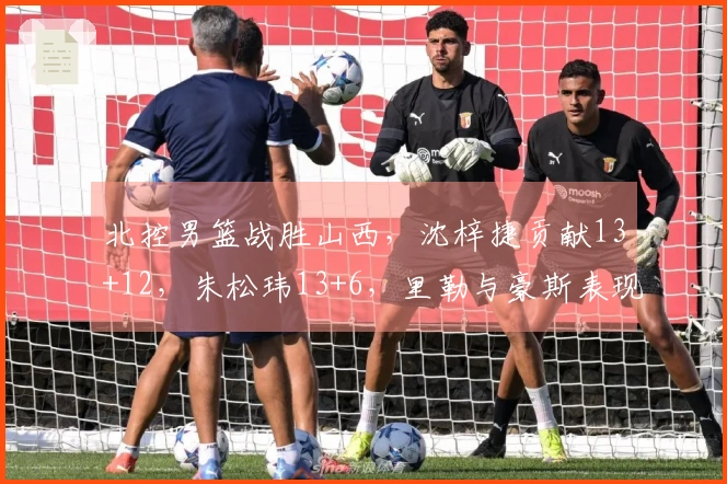 北控男篮战胜山西，沈梓捷贡献13+12，朱松玮13+6，里勒与豪斯表现突出