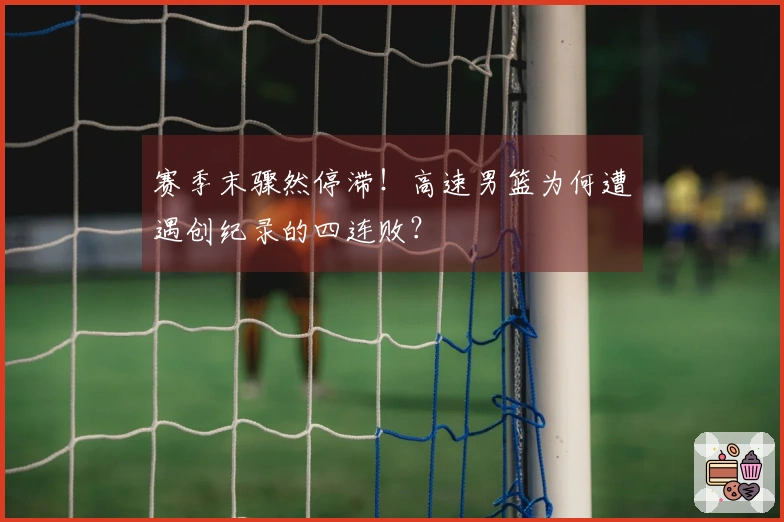 赛季末骤然停滞！高速男篮为何遭遇创纪录的四连败？