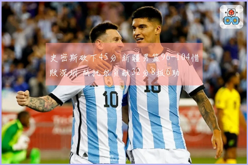 史密斯砍下45分 新疆男篮96-104惜败深圳 纳托尔贡献32分8板6助