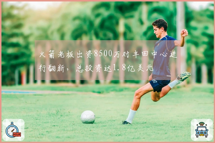 火箭老板出资8500万对丰田中心进行翻新，总投资达1.8亿美元