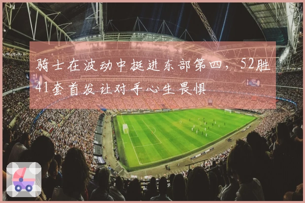 骑士在波动中挺进东部第四，52胜41套首发让对手心生畏惧