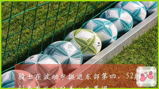 骑士在波动中挺进东部第四，52胜41套首发让对手心生畏惧