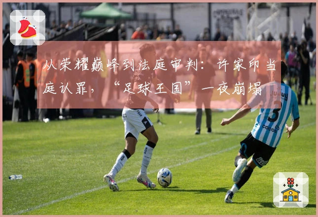 从荣耀巅峰到法庭审判：许家印当庭认罪，“足球王国”一夜崩塌
