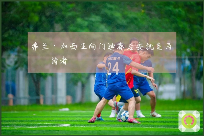弗兰·加西亚向门迪赛后安抚皇马支持者