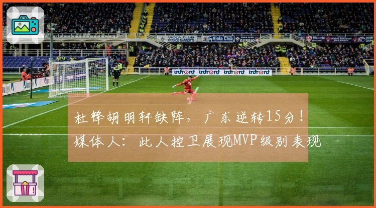 杜锋胡明轩缺阵，广东逆转15分！媒体人：此人控卫展现MVP级别表现