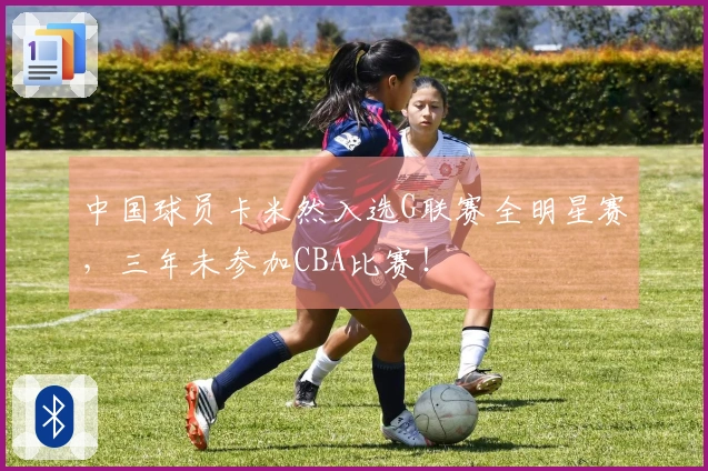 中国球员卡米然入选G联赛全明星赛，三年未参加CBA比赛！