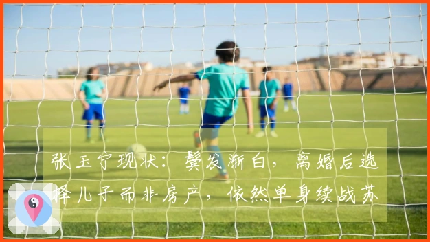 张玉宁现状：鬓发渐白，离婚后选择儿子而非房产，依然单身续战苏超